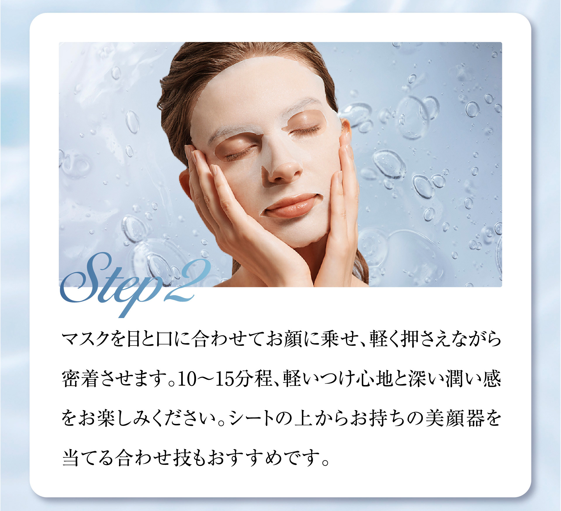 Step2 マスクを目と口に合わせてお顔に乗せ、軽く押さえながら密着させます。10〜15分程、軽いつけ心地と深い潤い感をお楽しみください。シートの上からお持ちの美顔器を当てる合わせ技もおすすめです。
