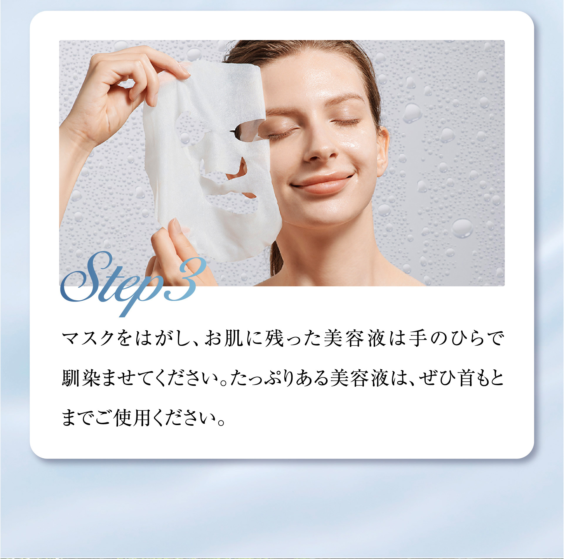 Step3 マスクをはがし、お肌に残った美容液は手のひらで馴染ませてください。たっぷりある美容液は、ぜひ首もとまでご使用ください。
