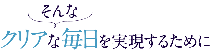 そんなクリアな毎日を実現するために