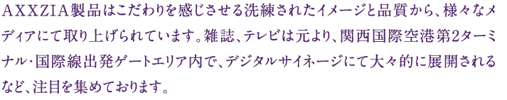 AXXZIA製品はこだわりを感じさせる洗練されたイメージと品質から、様々なメディアにて取り上げられています。雑誌、テレビは元より、関西国際空港第2ターミナル・国際線出発ゲートエリア内で、デジタルサイネージにて大々的に展開されるなど、注目を集めております。