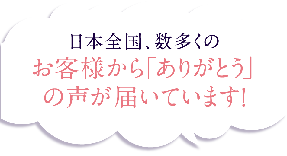 日本全国、数多くのお客様から「ありがとう」の声が届いています!