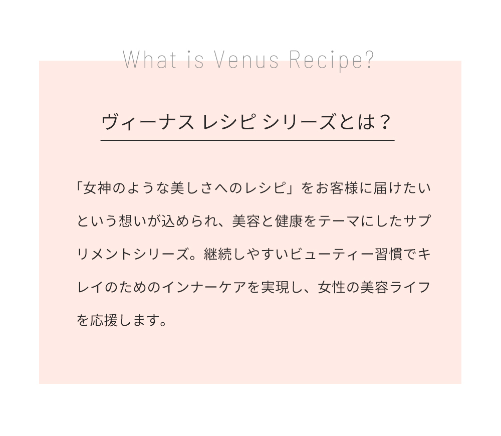 ヴィーナスレシピシリーズとは？「女神のような美しさへのレシピ」をお客様に届けたいという想いが込めらた、美容と健康をテーマにしたサプリメントシリーズ。