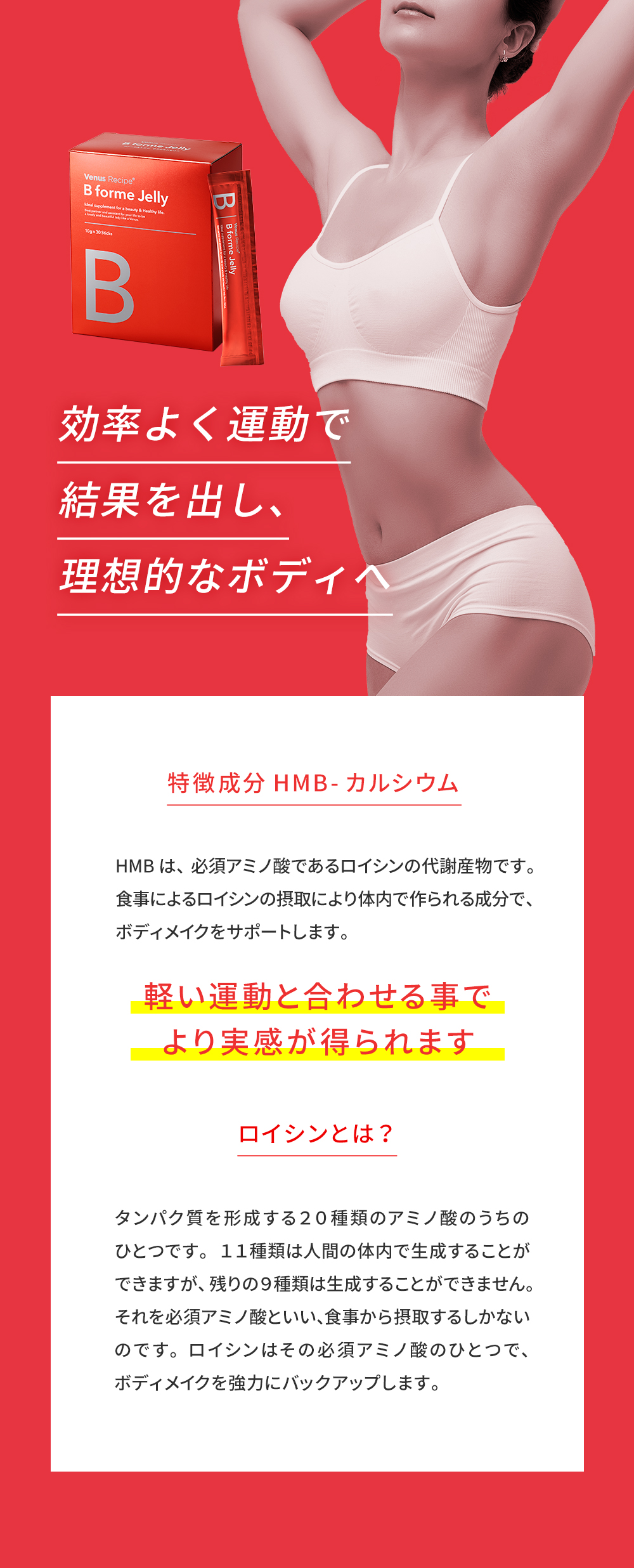 効率よく運動で結果を出し、理想的なボディへ。特徴成分 HMB-カルシウム→軽い運動と合わせる事でより実感が得られます。ロイシン→必須アミノ酸のひとつでボディメイクを強力にバックアップします。