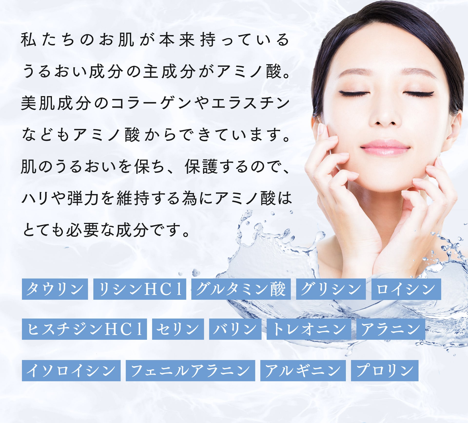 私たちのお肌が本来持っているうるおい成分の主成分がアミノ酸。美肌成分のコラーゲンやエラスチンなどもアミノ酸からできています。肌のうるおいを保ち、保護するので、ハリや弾力を維持する為にアミノ酸はとても必要な成分です。