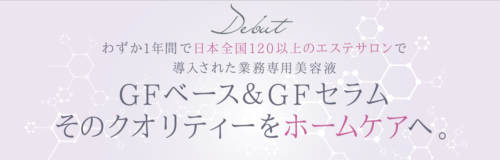 わずか1年間で日本全国120以上のエステサロンで導入された業務専用美容液GFベース＆GFセラム そのクオリティーをホームケアへ。