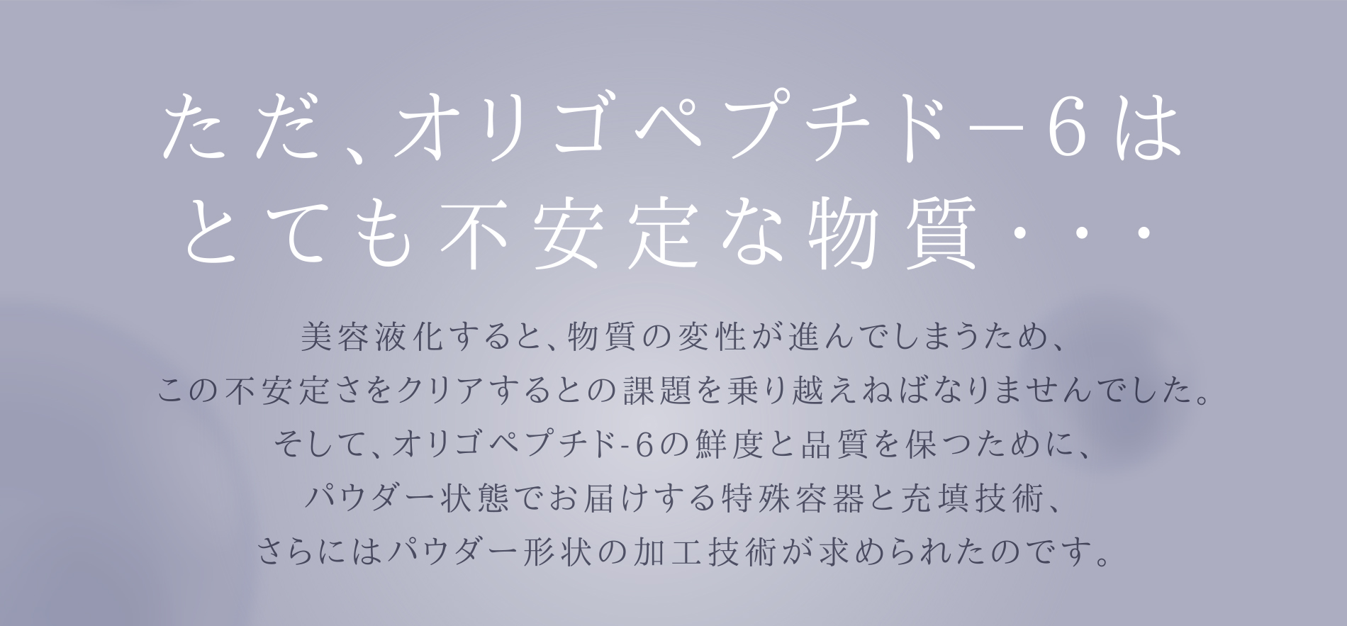 ただ、オリゴペプチド-6はとても不安定な物質… 美容液化すると、物質の変性が進んでしまうため、この不安定さをクリアするとの課題を乗り越えねばなりませんでした。そしてオリゴペプチド-6の鮮度と品質を保つために、パウダー状態でお届けする特殊容器と充填技術、さらにはパウダー形状の加工技術が求められたのです。