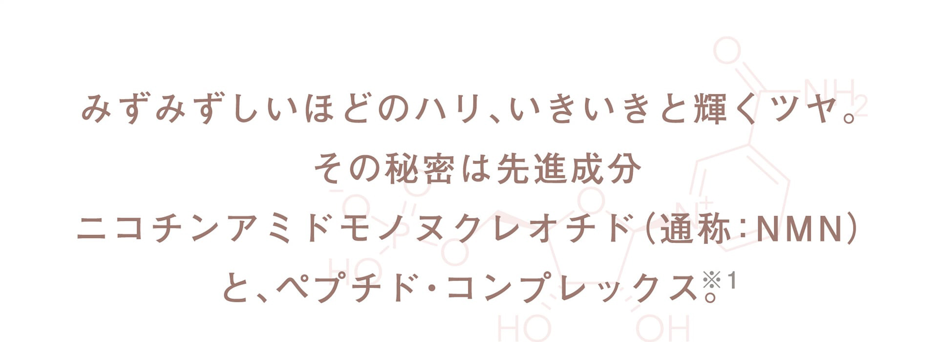 みずみずしいほどのハリ、いきいきと輝くツヤ。