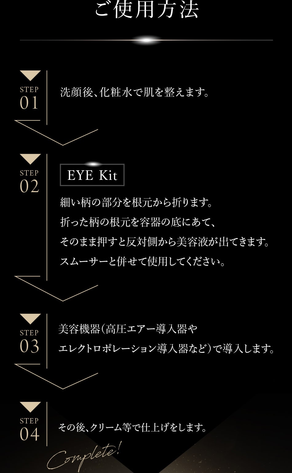 ご使用方法 【STEP1】洗顔後、化粧水で肌を整えます。 【STEP2】細い柄の部分を根元から折ります。折った柄の根元を容器の底にあて、そのまま押すと反対側から美容液が出てきます。スムーサーと併せて使用してください。 【STEP3】美容機器(高圧エアー導入器やエレクトロポレーション導入器など)で導入します。 【STEP04】その後、クリーム等で仕上げます。