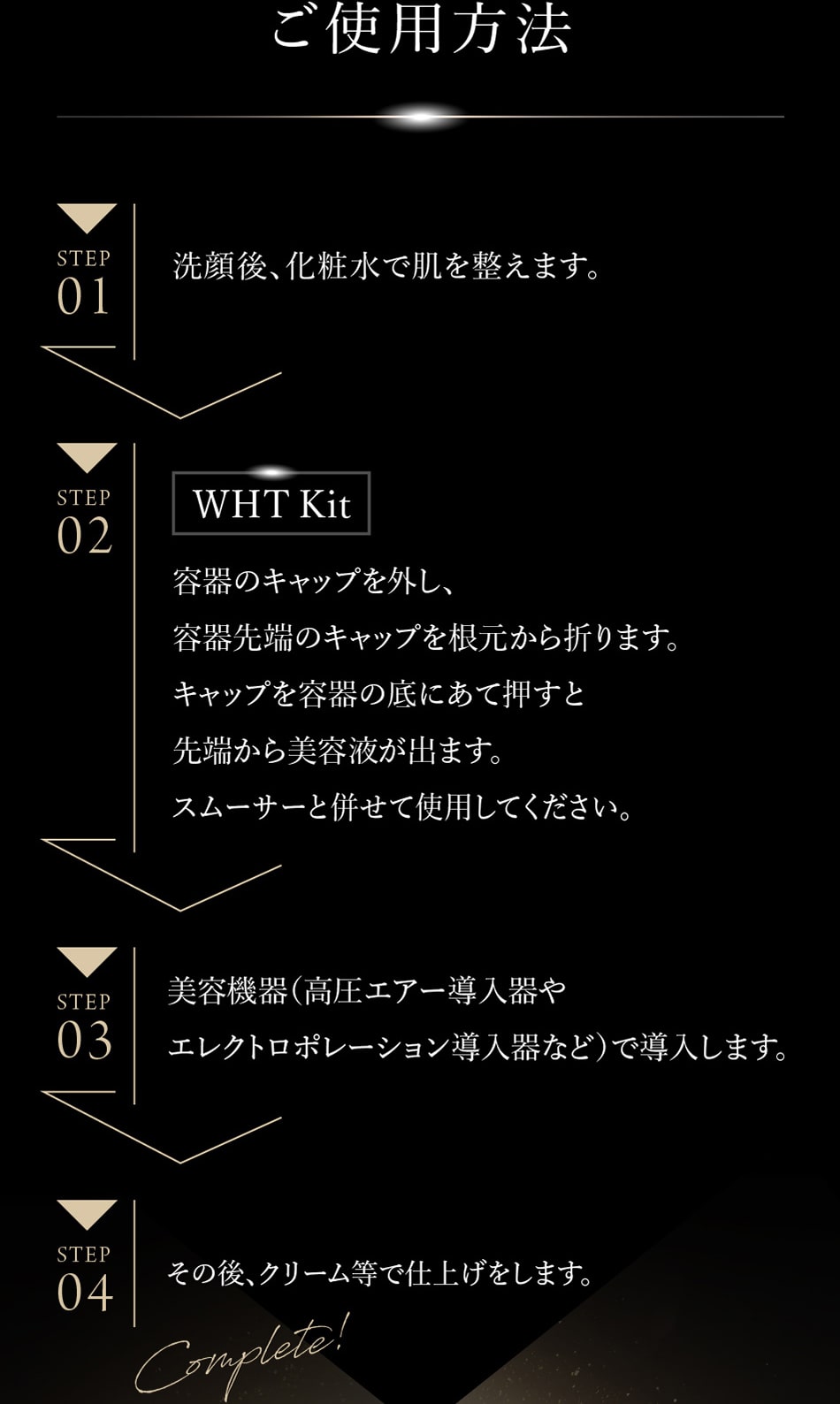 ご使用方法 【STEP1】洗顔後、化粧水で肌を整えます。 【STEP2】容器のキャップを根元から折ります。キャップを容器の底にあて押すと先端から美容液が出ます。スムーサーと併せて使用してください。 【STEP3】美容機器(高圧エアー導入器やエレクトロポレーション導入器など)で導入します。 【STEP04】その後、クリーム等で仕上げます。