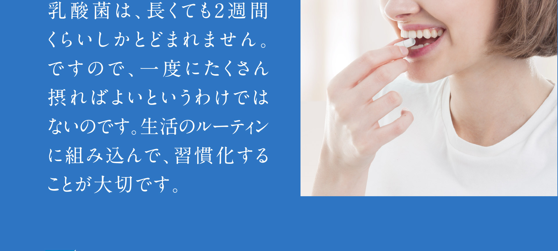 乳酸菌は、長くても2習慣くらいしかとどまれません。ですので、一度にたくさん取ればよいというわけではないのです。生活のルーティンに組み込んで、習慣化することが大切です。