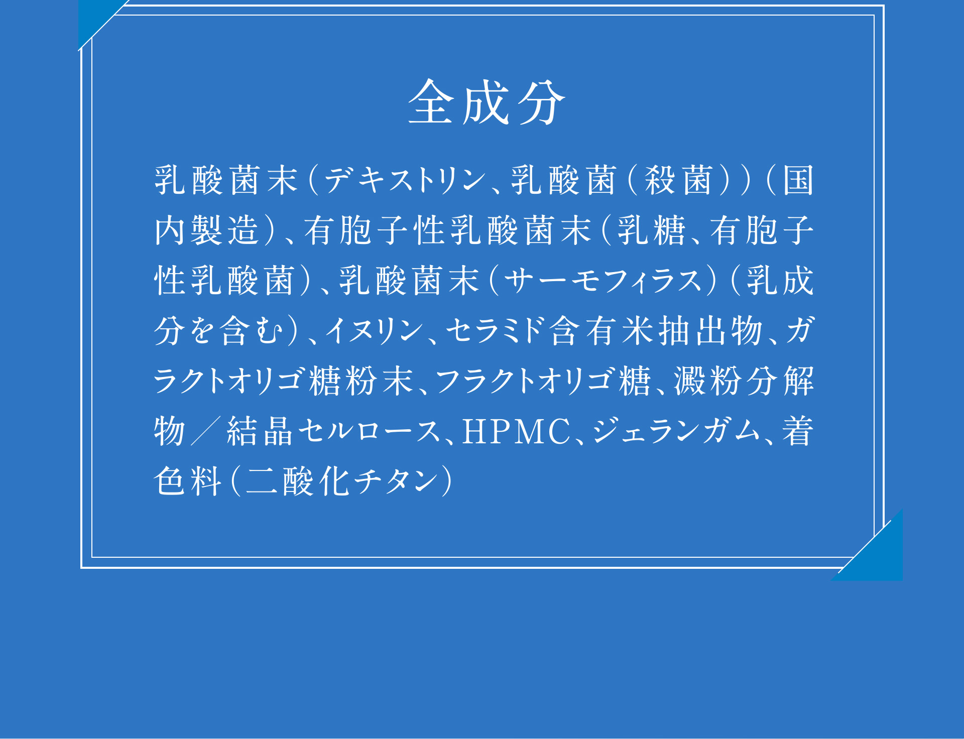【全成分】乳酸菌末（デキストリン、乳酸菌（殺菌））（国内製造）、有胞子性乳酸菌末（乳糖、有胞子性乳酸菌）、乳酸菌末（サーモフィラス）（乳成分を含む）、イヌリン、セラミド含有米抽出物、ガラクトオリゴ糖粉末、フラクトオリゴ糖、澱粉分解物／結晶セルロース、HPMC、ジェランガム、着色料（二酸化チタン）