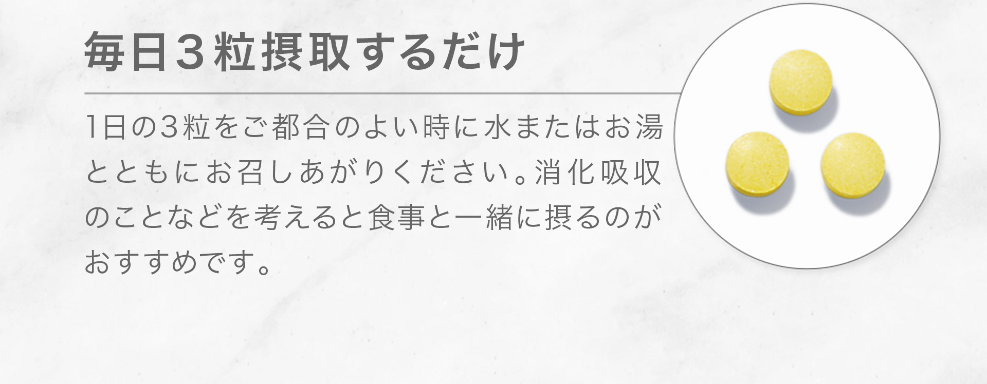 [毎日1袋（３粒）摂取するだけ] 1日の3粒をご都合のよい時に水またはお湯とともにお召しあがりください。消化吸収 のことなどを考えると食事と一緒に摂るのが おすすめです。 