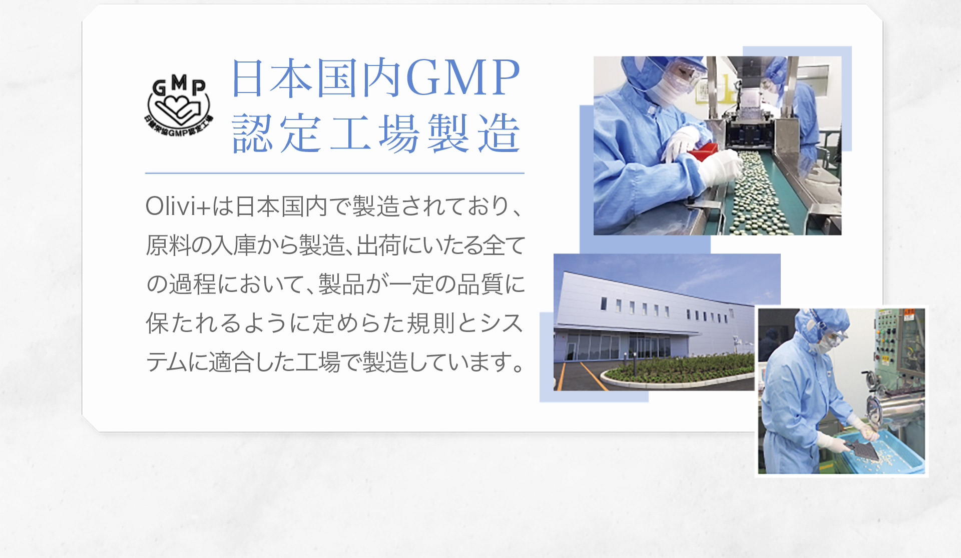 日本国内GMP 認定工場製造 Olivi+は日本国内で製造されており、 原料の入庫から製造、出荷にいたる全ての過程において、製品が一定の品質に保たれるように定めらた規則とシス テムに適合した工場で製造しています。