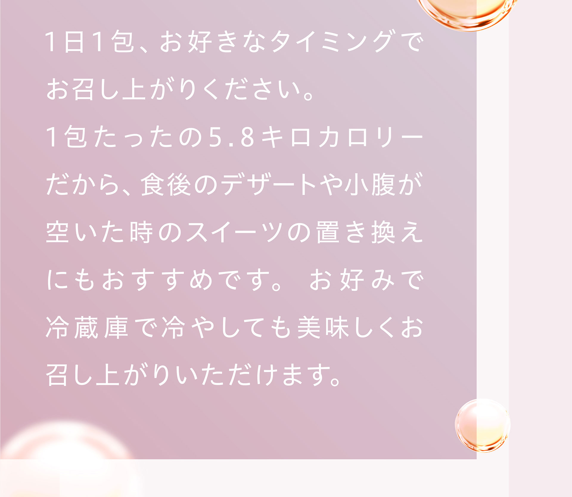 １日１包、お好きなタイミングでお召し上がりください。1包たったの5.8キロカロリーだから、食後のデザートや小腹が空いた時のスイーツの置き換えにもおすすめです。お好みで冷蔵庫で冷やしても美味しくお召し上がりいただけます。