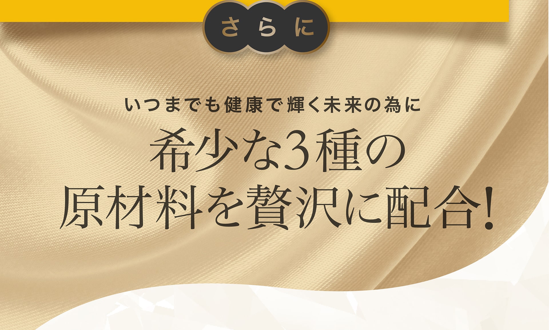 さらに、いつまでも健康で輝く未来の為に希少な3種の原材料を贅沢に配合！